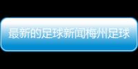 最新的足球新聞梅州足球隊李劍洪？足球的發展歷程