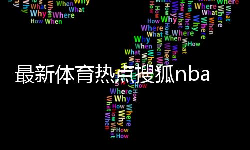 最新體育熱點搜狐nba體育女足與日本最新戰況