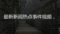 最新新聞熱點事件視頻，關于最新新聞熱點事件播報抖音詳細情況