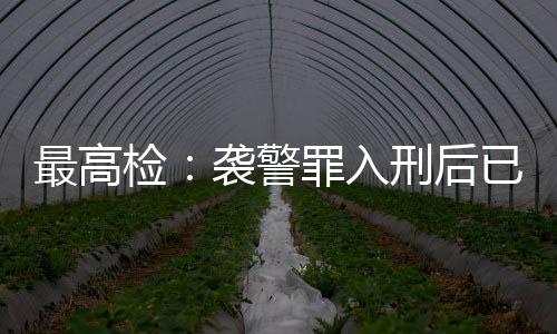 最高檢：襲警罪入刑后已有4178人被提起公訴