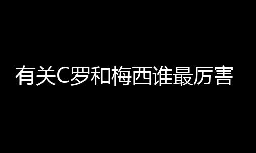 有關C羅和梅西誰最厲害，誰才是當代“球王”爭議