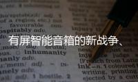 有屏智能音箱的新戰爭、新挑戰、新變數