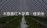 木雅香紅木家具：繼承傳統經典 彰顯文化自信