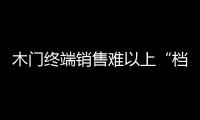 木門終端銷售難以上“檔次” “被擴張”盲目上演