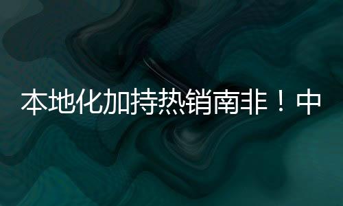 本地化加持熱銷南非！中聯重科土方機械再獲6000萬訂單