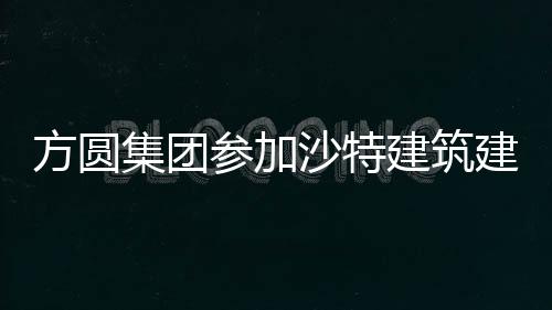 方圓集團參加沙特建筑建材及基礎設施展