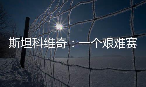 斯坦科維奇：一個(gè)艱難賽季的重要收尾