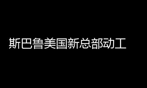 斯巴魯美國新總部動工 或2017年建成