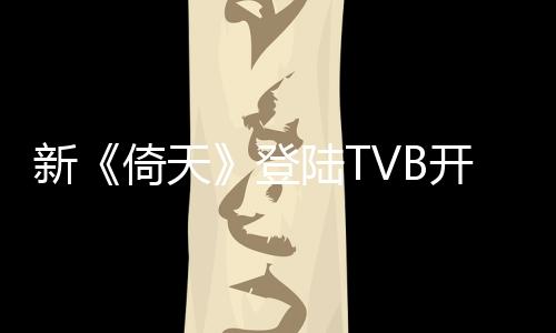 新《倚天》登陸TVB開播 曾舜晞突破演繹受好評