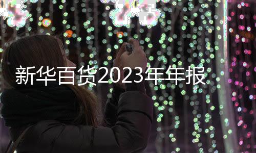 新華百貨2023年年報：全年營業收入約60.65億元，同比上升3.1%