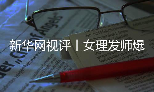 新華網(wǎng)視評(píng)丨女理發(fā)師爆火戳中了消費(fèi)痛點(diǎn)