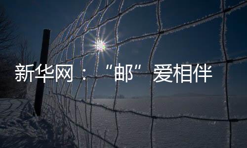 新華網：“郵”愛相伴 圓夢同行