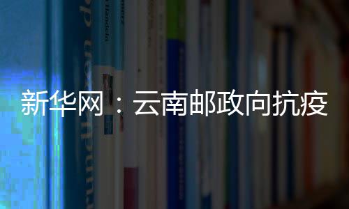 新華網：云南郵政向抗疫醫務人員捐贈3000個定制郵折