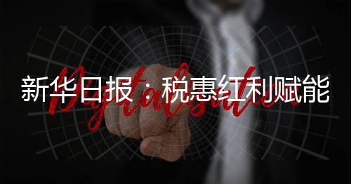 新華日?qǐng)?bào)：稅惠紅利賦能文化企業(yè)發(fā)展