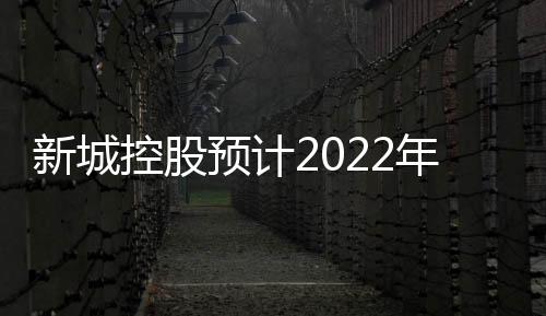 新城控股預計2022年歸母凈利潤同比減少70%到95%