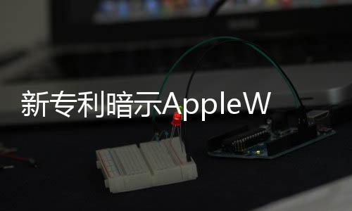 新專利暗示AppleWatch或?qū)⑴鋫鋱A形錶盤