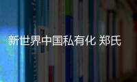 新世界中國私有化 鄭氏家族資本圖譜待變