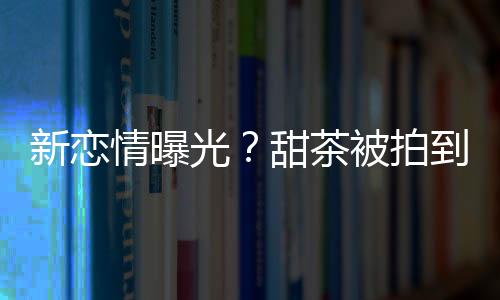 新戀情曝光？甜茶被拍到與辣妹擁吻纏綿近一小時