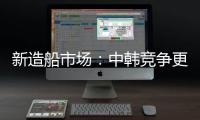 新造船市場：中韓競爭更趨激烈