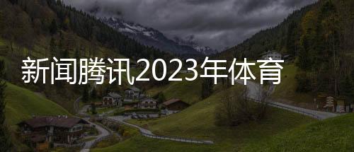 新聞騰訊2023年體育賽事關于體育賽事的新聞