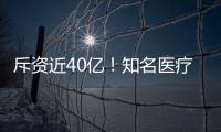 斥資近40億！知名醫療集團收購30多家醫院！