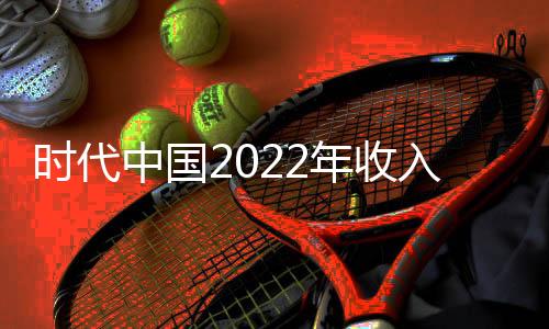 時(shí)代中國(guó)2022年收入244.24億元 租金收入6.77億元