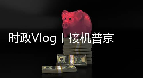 時政Vlog丨接機普京！