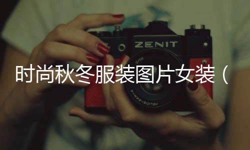 時尚秋冬服裝圖片女裝（時尚秋冬服裝圖片女裝大全）