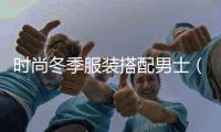 時尚冬季服裝搭配男士（冬季男士服裝搭配圖 有氣質）