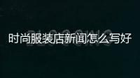 時尚服裝店新聞怎么寫好,時尚服裝店新聞怎么寫好呢