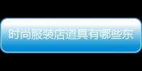 時尚服裝店道具有哪些東西,比較時尚的服裝店取什么名字