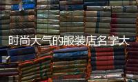 時尚大氣的服裝店名字大全（簡潔大氣的服裝店名字大全）