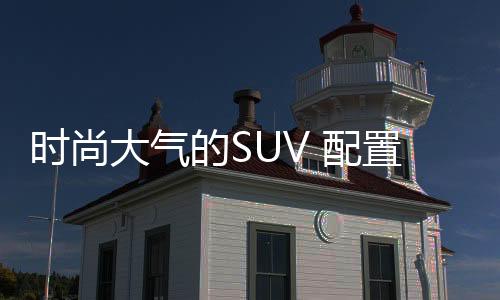 時尚大氣的SUV 配置豐富價格走心！