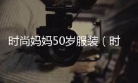 時尚媽媽50歲服裝（時尚媽媽50歲服裝品牌）