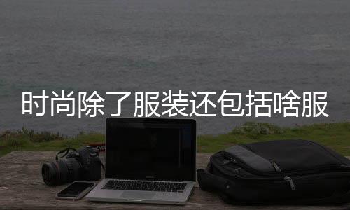 時尚除了服裝還包括啥服裝（時尚除了衣服還有什么）