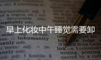 早上化妝中午睡覺需要卸妝嗎 其實不主張頻繁卸妝