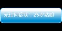 無任何癥狀，25歲姑娘體檢發現結節確診肺癌，慶幸發現及時