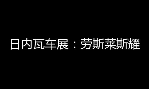 日內瓦車展：勞斯萊斯耀影Aero Cowling亮相