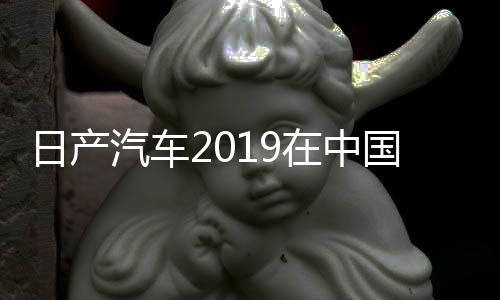 日產汽車2019在中國市場銷量下降1．1％未達到銷售目標