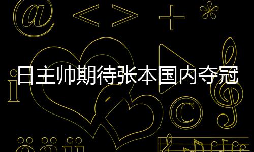 日主帥期待張本國內奪冠 盼其成最年輕的4冠王