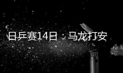 日乒賽14日：馬龍打安宰賢 孫聞戰(zhàn)張本小黑對伊藤