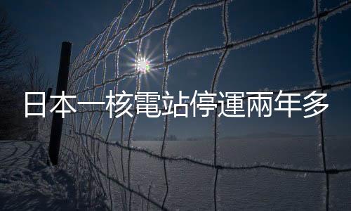 日本一核電站停運(yùn)兩年多後確認(rèn)重啟　此前因問(wèn)題頻出被禁止運(yùn)行