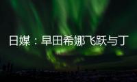 日媒：早田希娜飛躍與丁寧有關 有望戰東京奧運