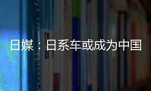 日媒：日系車或成為中國小型車減稅大贏家