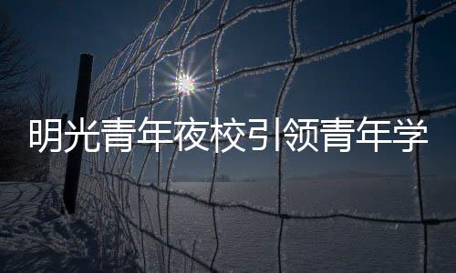 明光青年夜校引領青年學習新風尚_