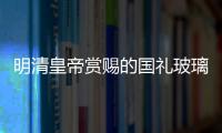 明清皇帝賞賜的國(guó)禮玻璃制品,行業(yè)資訊