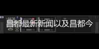 昌都最新新聞以及昌都今日熱點事件的情況分析