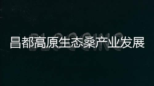 昌都高原生態桑產業發展院士專家工作站揭牌