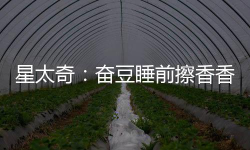 星太奇：奮豆睡前擦香香，卻沒有變漂亮，背后真相暗藏玄機