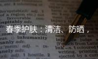 春季護膚：清潔、防曬，四大寶典來助陣